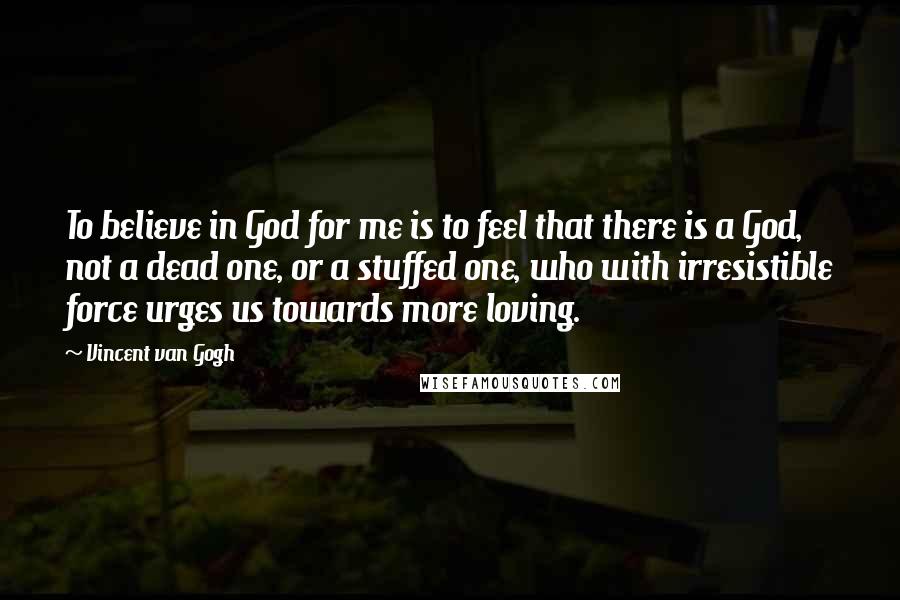 Vincent Van Gogh Quotes: To believe in God for me is to feel that there is a God, not a dead one, or a stuffed one, who with irresistible force urges us towards more loving.