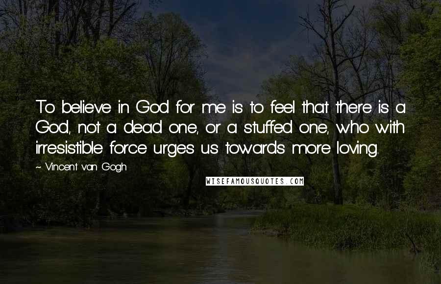 Vincent Van Gogh Quotes: To believe in God for me is to feel that there is a God, not a dead one, or a stuffed one, who with irresistible force urges us towards more loving.