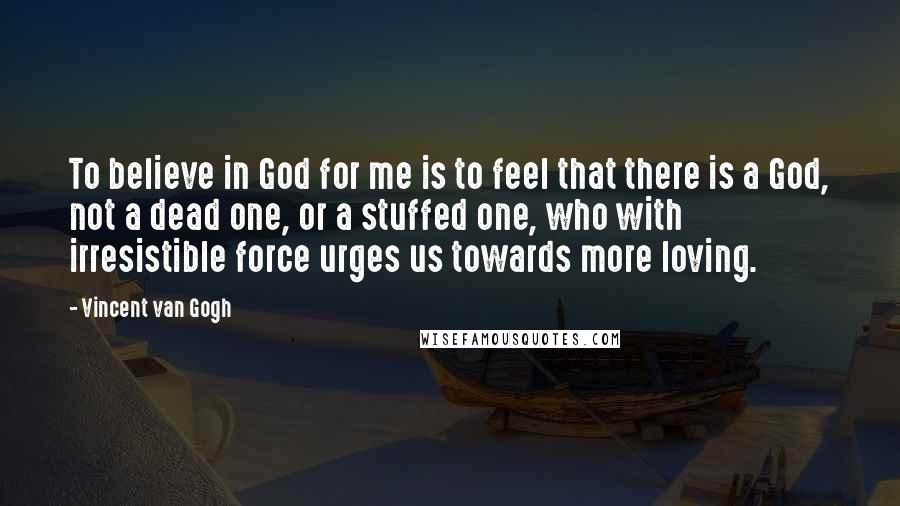 Vincent Van Gogh Quotes: To believe in God for me is to feel that there is a God, not a dead one, or a stuffed one, who with irresistible force urges us towards more loving.