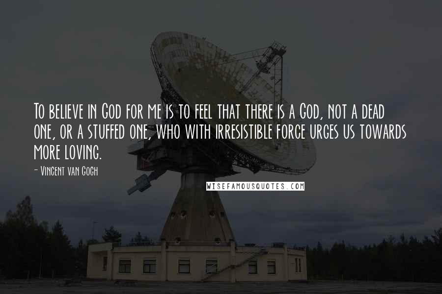 Vincent Van Gogh Quotes: To believe in God for me is to feel that there is a God, not a dead one, or a stuffed one, who with irresistible force urges us towards more loving.