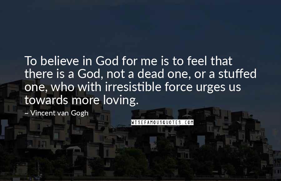 Vincent Van Gogh Quotes: To believe in God for me is to feel that there is a God, not a dead one, or a stuffed one, who with irresistible force urges us towards more loving.