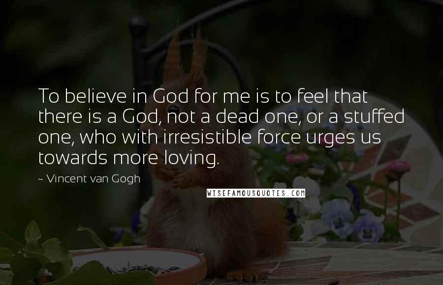 Vincent Van Gogh Quotes: To believe in God for me is to feel that there is a God, not a dead one, or a stuffed one, who with irresistible force urges us towards more loving.