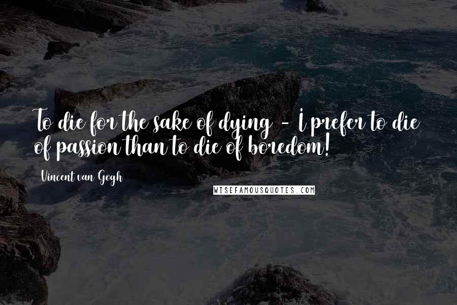 Vincent Van Gogh Quotes: To die for the sake of dying - I prefer to die of passion than to die of boredom!