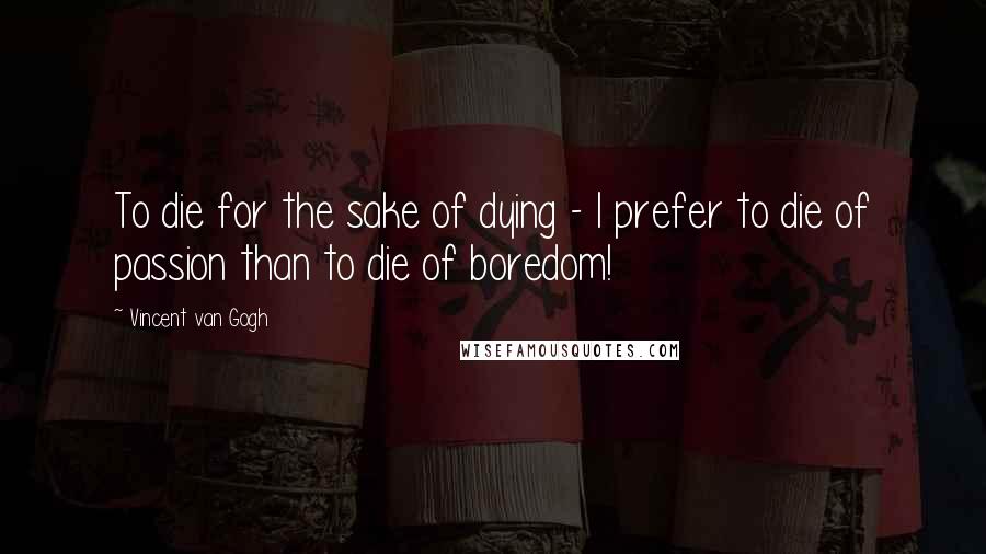 Vincent Van Gogh Quotes: To die for the sake of dying - I prefer to die of passion than to die of boredom!