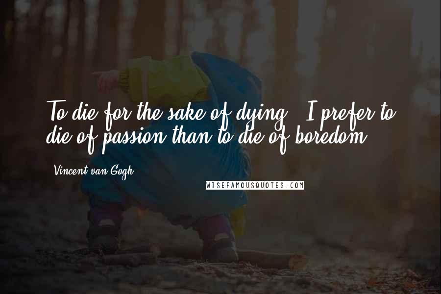 Vincent Van Gogh Quotes: To die for the sake of dying - I prefer to die of passion than to die of boredom!