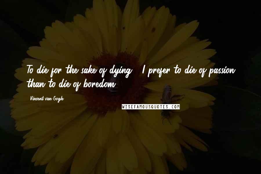 Vincent Van Gogh Quotes: To die for the sake of dying - I prefer to die of passion than to die of boredom!