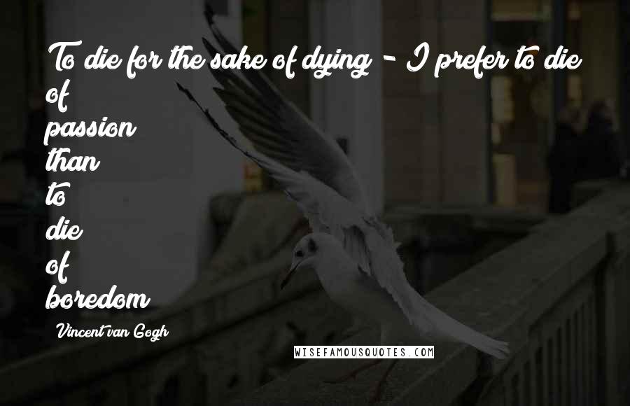 Vincent Van Gogh Quotes: To die for the sake of dying - I prefer to die of passion than to die of boredom!