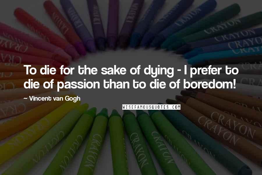 Vincent Van Gogh Quotes: To die for the sake of dying - I prefer to die of passion than to die of boredom!