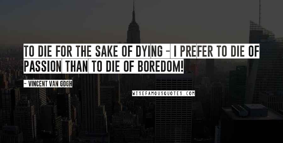 Vincent Van Gogh Quotes: To die for the sake of dying - I prefer to die of passion than to die of boredom!