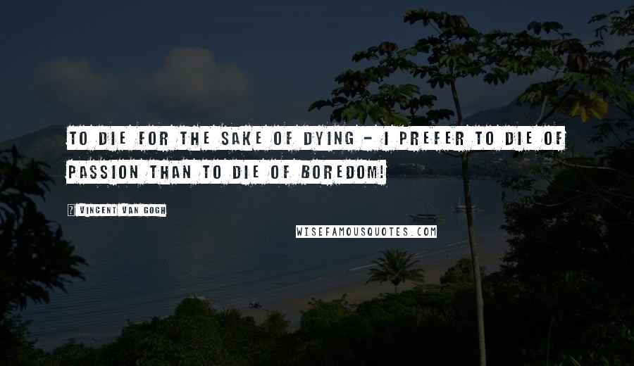 Vincent Van Gogh Quotes: To die for the sake of dying - I prefer to die of passion than to die of boredom!