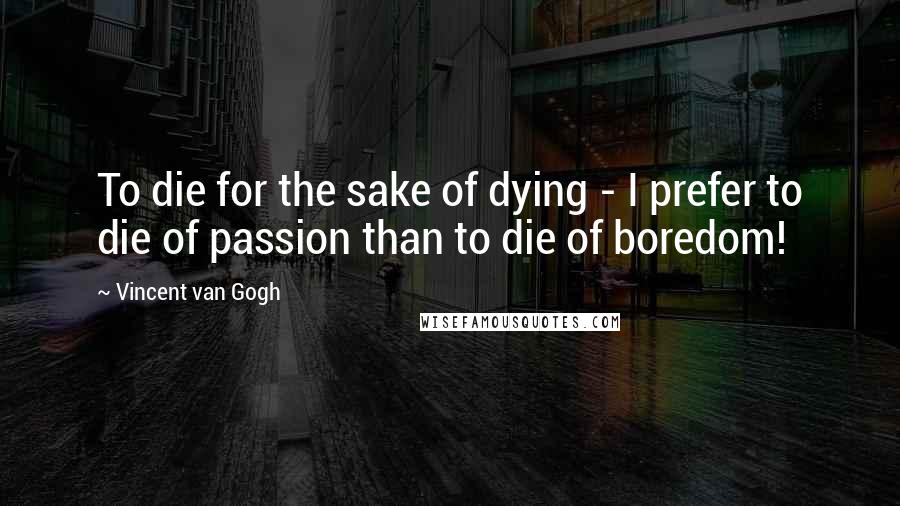 Vincent Van Gogh Quotes: To die for the sake of dying - I prefer to die of passion than to die of boredom!