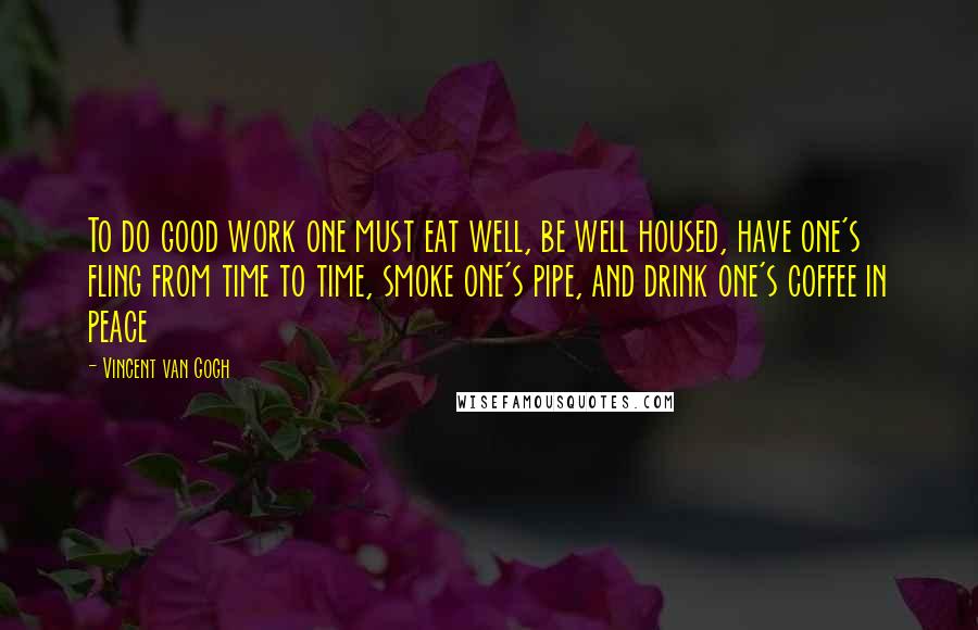 Vincent Van Gogh Quotes: To do good work one must eat well, be well housed, have one's fling from time to time, smoke one's pipe, and drink one's coffee in peace