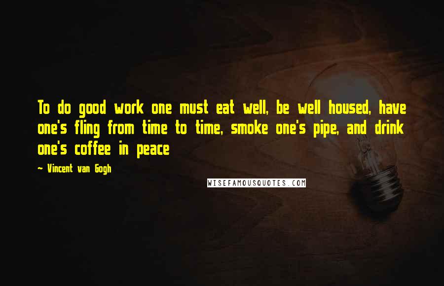Vincent Van Gogh Quotes: To do good work one must eat well, be well housed, have one's fling from time to time, smoke one's pipe, and drink one's coffee in peace