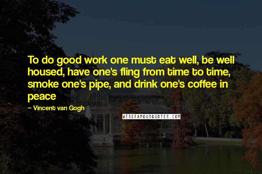 Vincent Van Gogh Quotes: To do good work one must eat well, be well housed, have one's fling from time to time, smoke one's pipe, and drink one's coffee in peace