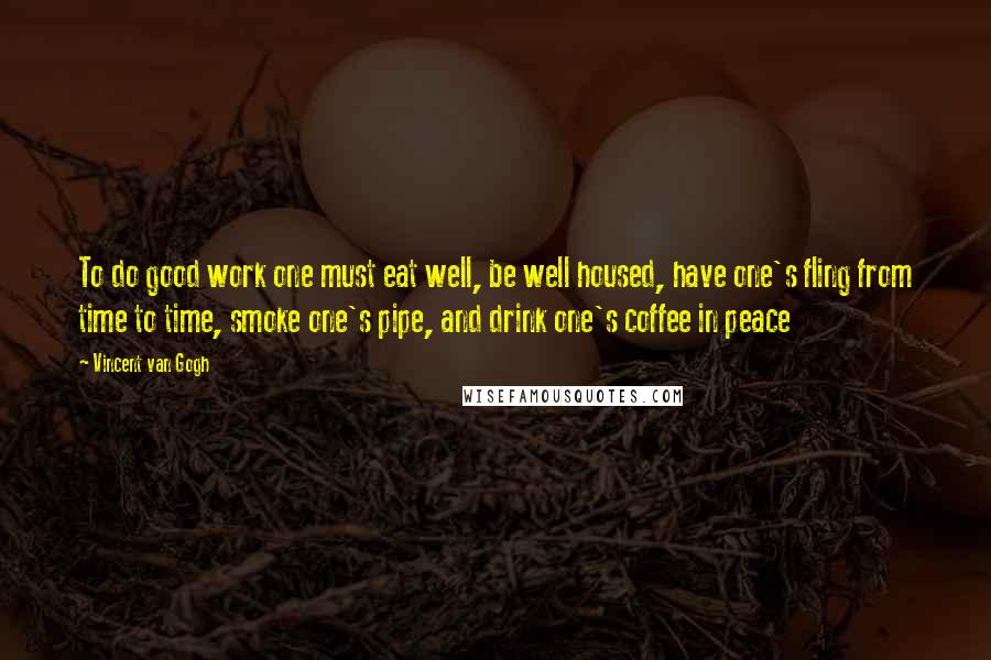 Vincent Van Gogh Quotes: To do good work one must eat well, be well housed, have one's fling from time to time, smoke one's pipe, and drink one's coffee in peace