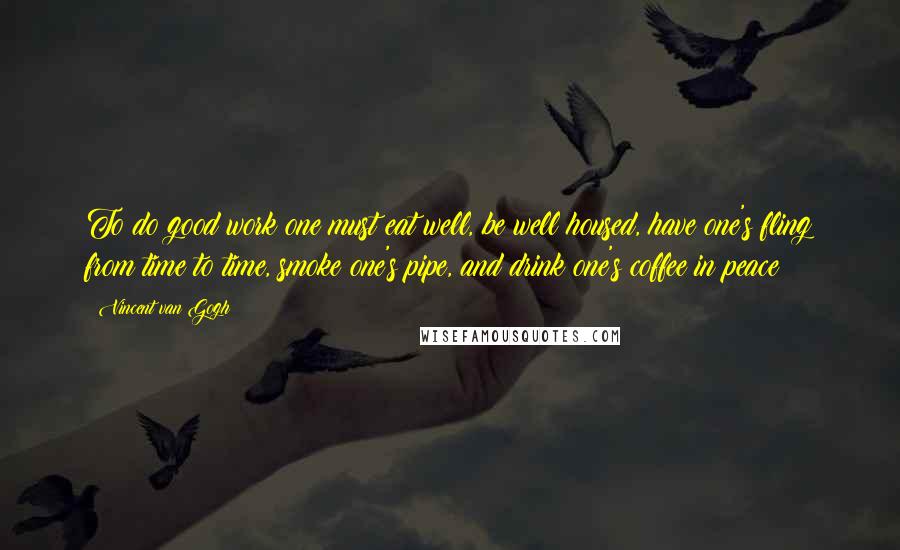 Vincent Van Gogh Quotes: To do good work one must eat well, be well housed, have one's fling from time to time, smoke one's pipe, and drink one's coffee in peace