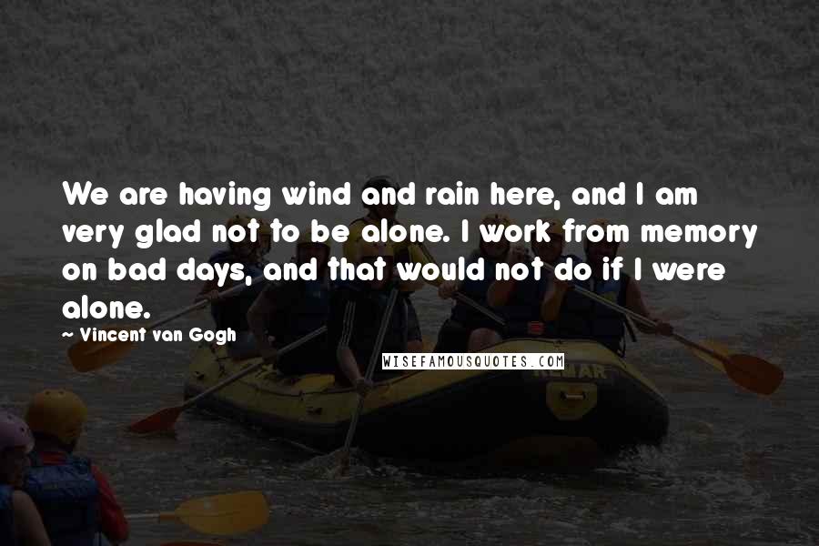 Vincent Van Gogh Quotes: We are having wind and rain here, and I am very glad not to be alone. I work from memory on bad days, and that would not do if I were alone.