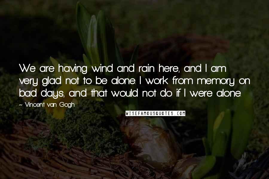 Vincent Van Gogh Quotes: We are having wind and rain here, and I am very glad not to be alone. I work from memory on bad days, and that would not do if I were alone.