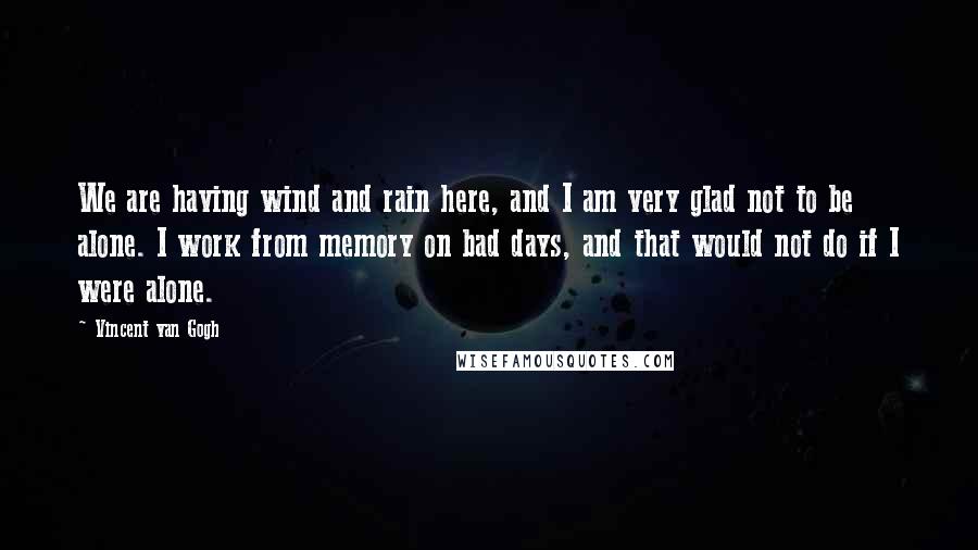 Vincent Van Gogh Quotes: We are having wind and rain here, and I am very glad not to be alone. I work from memory on bad days, and that would not do if I were alone.