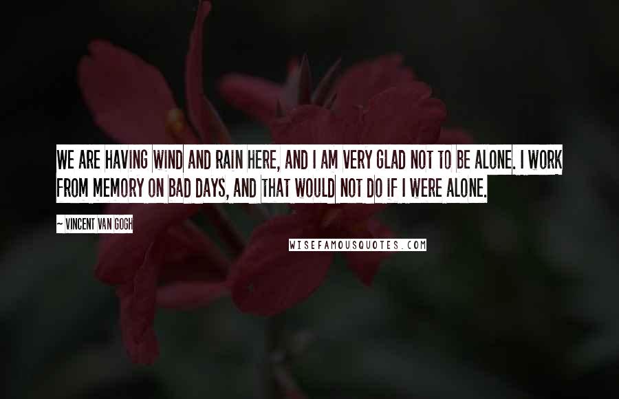 Vincent Van Gogh Quotes: We are having wind and rain here, and I am very glad not to be alone. I work from memory on bad days, and that would not do if I were alone.