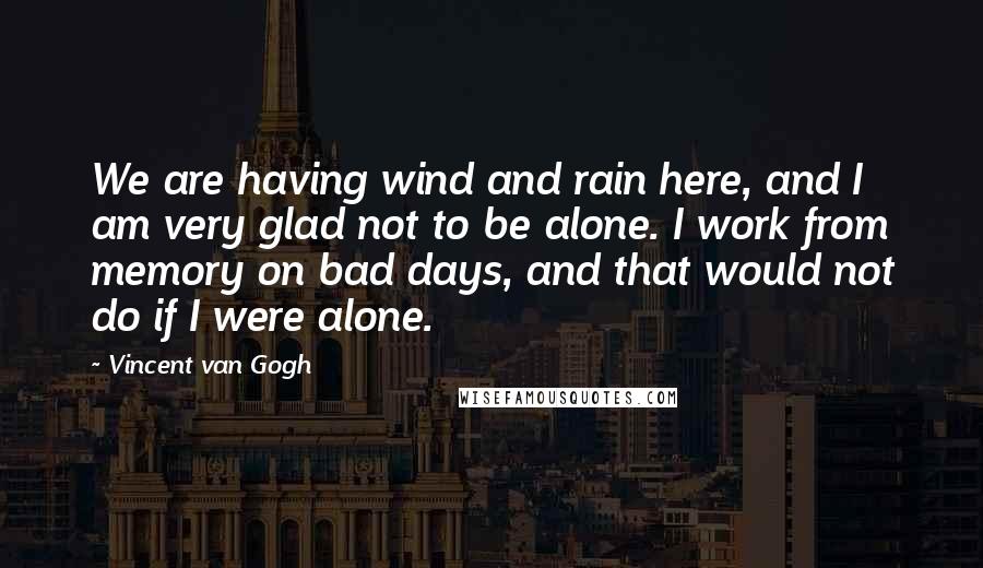 Vincent Van Gogh Quotes: We are having wind and rain here, and I am very glad not to be alone. I work from memory on bad days, and that would not do if I were alone.
