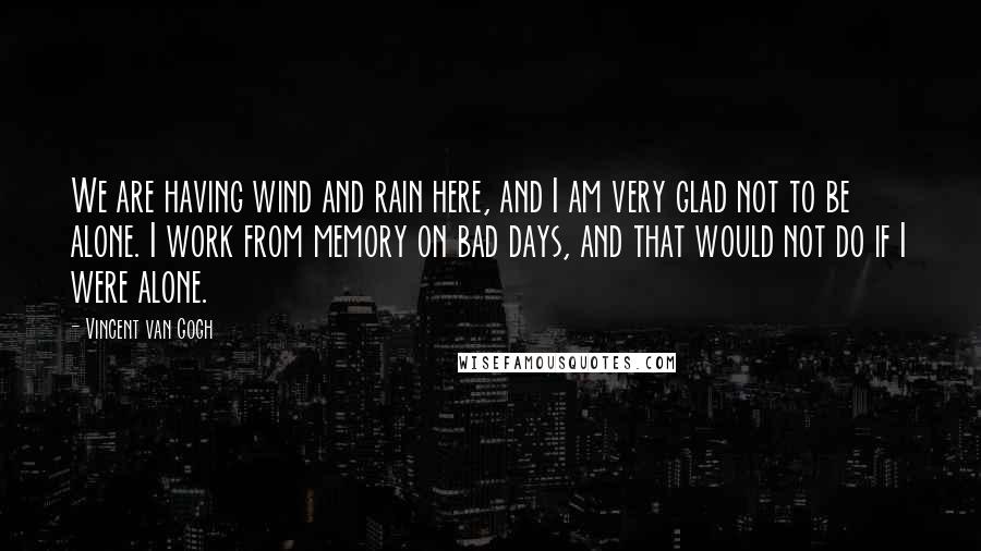 Vincent Van Gogh Quotes: We are having wind and rain here, and I am very glad not to be alone. I work from memory on bad days, and that would not do if I were alone.