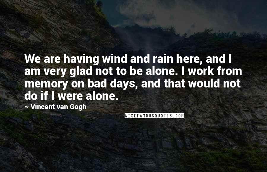 Vincent Van Gogh Quotes: We are having wind and rain here, and I am very glad not to be alone. I work from memory on bad days, and that would not do if I were alone.