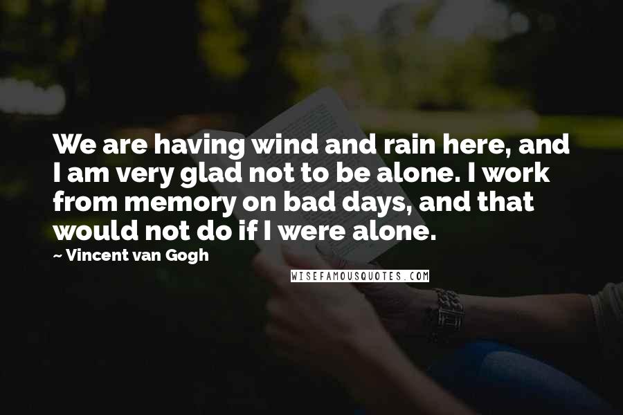 Vincent Van Gogh Quotes: We are having wind and rain here, and I am very glad not to be alone. I work from memory on bad days, and that would not do if I were alone.