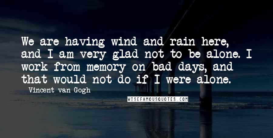 Vincent Van Gogh Quotes: We are having wind and rain here, and I am very glad not to be alone. I work from memory on bad days, and that would not do if I were alone.