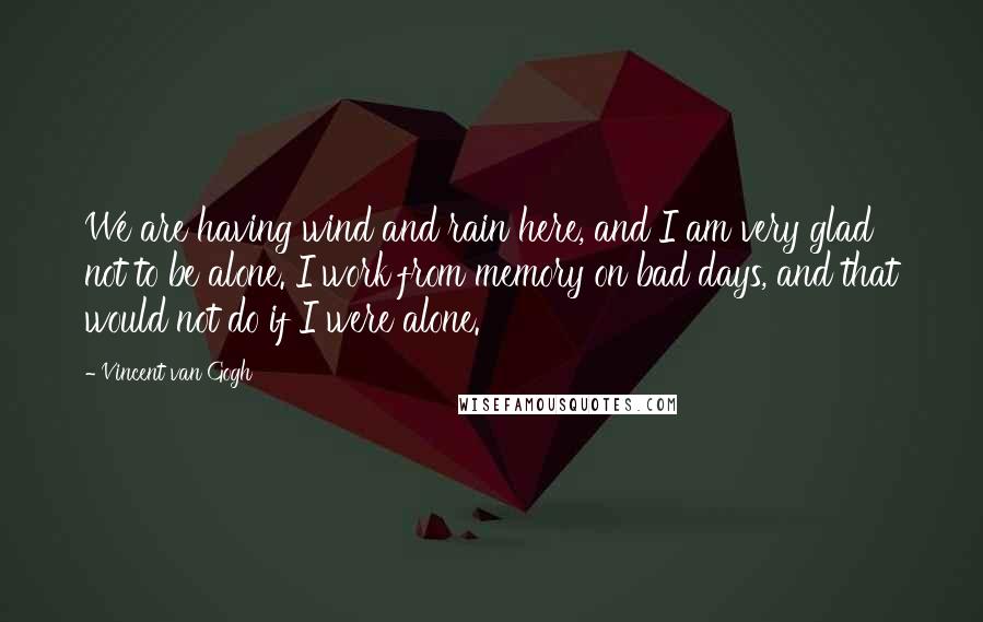 Vincent Van Gogh Quotes: We are having wind and rain here, and I am very glad not to be alone. I work from memory on bad days, and that would not do if I were alone.