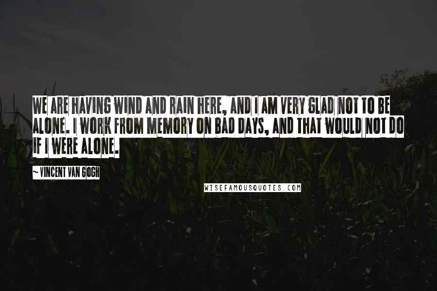 Vincent Van Gogh Quotes: We are having wind and rain here, and I am very glad not to be alone. I work from memory on bad days, and that would not do if I were alone.