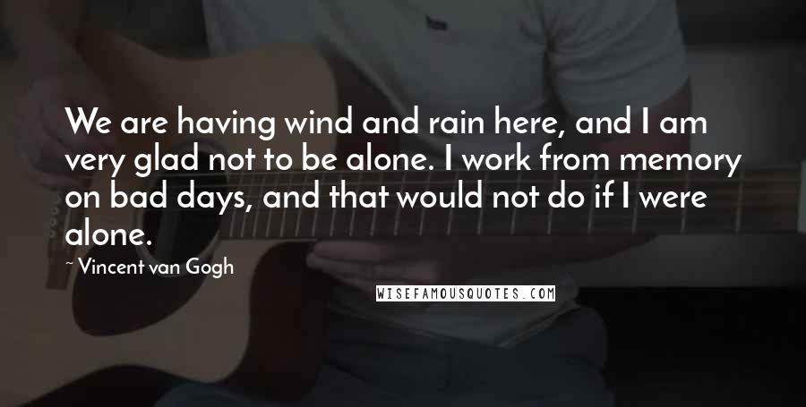 Vincent Van Gogh Quotes: We are having wind and rain here, and I am very glad not to be alone. I work from memory on bad days, and that would not do if I were alone.