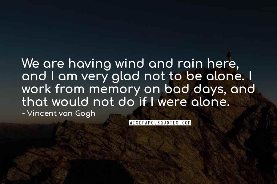 Vincent Van Gogh Quotes: We are having wind and rain here, and I am very glad not to be alone. I work from memory on bad days, and that would not do if I were alone.