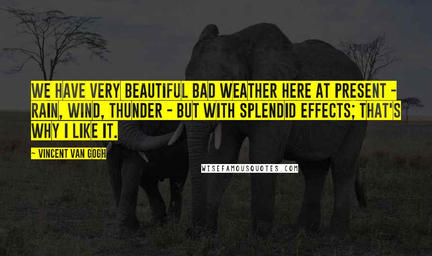 Vincent Van Gogh Quotes: We have very beautiful bad weather here at present - rain, wind, thunder - but with splendid effects; that's why I like it.