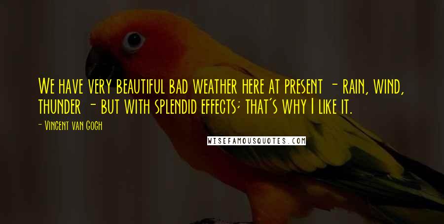 Vincent Van Gogh Quotes: We have very beautiful bad weather here at present - rain, wind, thunder - but with splendid effects; that's why I like it.