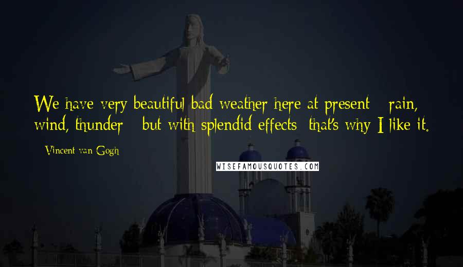 Vincent Van Gogh Quotes: We have very beautiful bad weather here at present - rain, wind, thunder - but with splendid effects; that's why I like it.