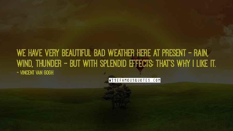 Vincent Van Gogh Quotes: We have very beautiful bad weather here at present - rain, wind, thunder - but with splendid effects; that's why I like it.