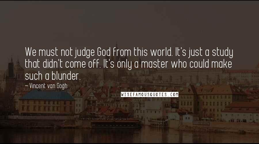 Vincent Van Gogh Quotes: We must not judge God from this world. It's just a study that didn't come off. It's only a master who could make such a blunder.