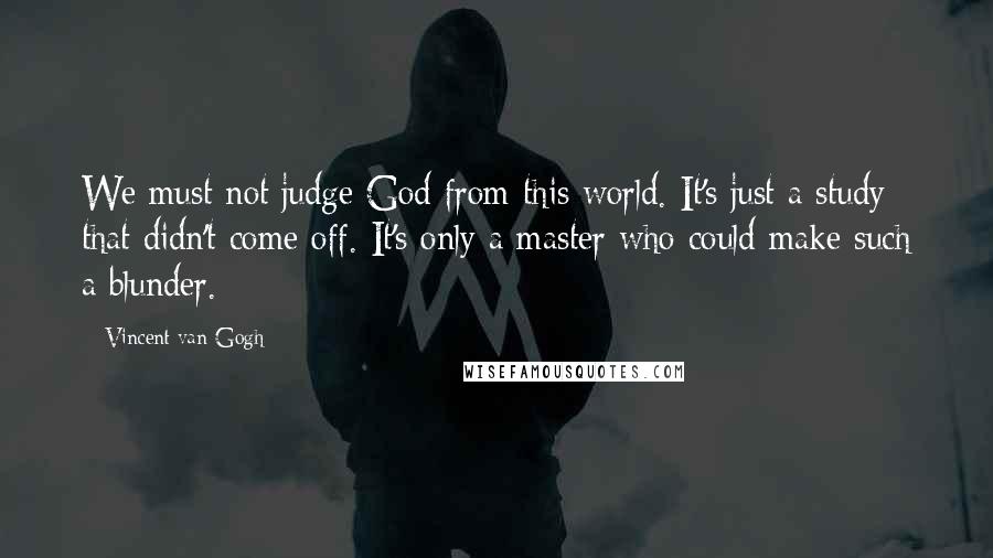 Vincent Van Gogh Quotes: We must not judge God from this world. It's just a study that didn't come off. It's only a master who could make such a blunder.