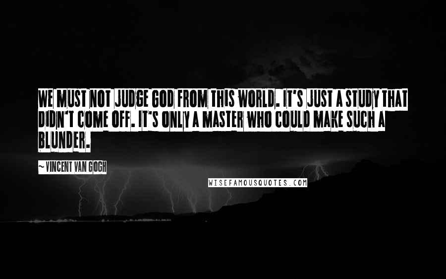 Vincent Van Gogh Quotes: We must not judge God from this world. It's just a study that didn't come off. It's only a master who could make such a blunder.