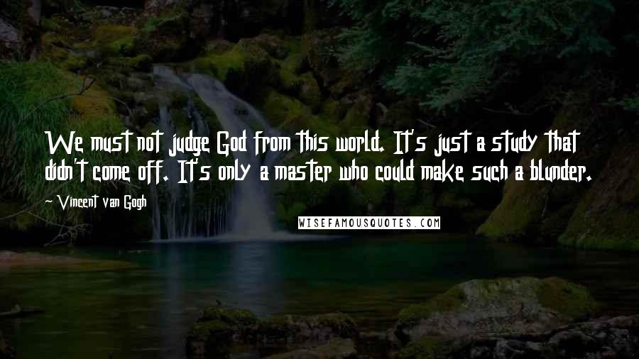 Vincent Van Gogh Quotes: We must not judge God from this world. It's just a study that didn't come off. It's only a master who could make such a blunder.