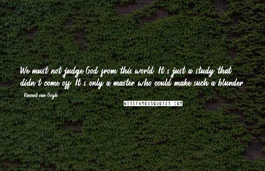 Vincent Van Gogh Quotes: We must not judge God from this world. It's just a study that didn't come off. It's only a master who could make such a blunder.