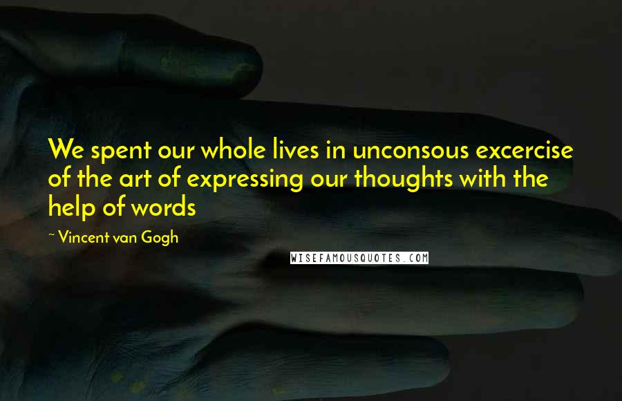 Vincent Van Gogh Quotes: We spent our whole lives in unconsous excercise of the art of expressing our thoughts with the help of words