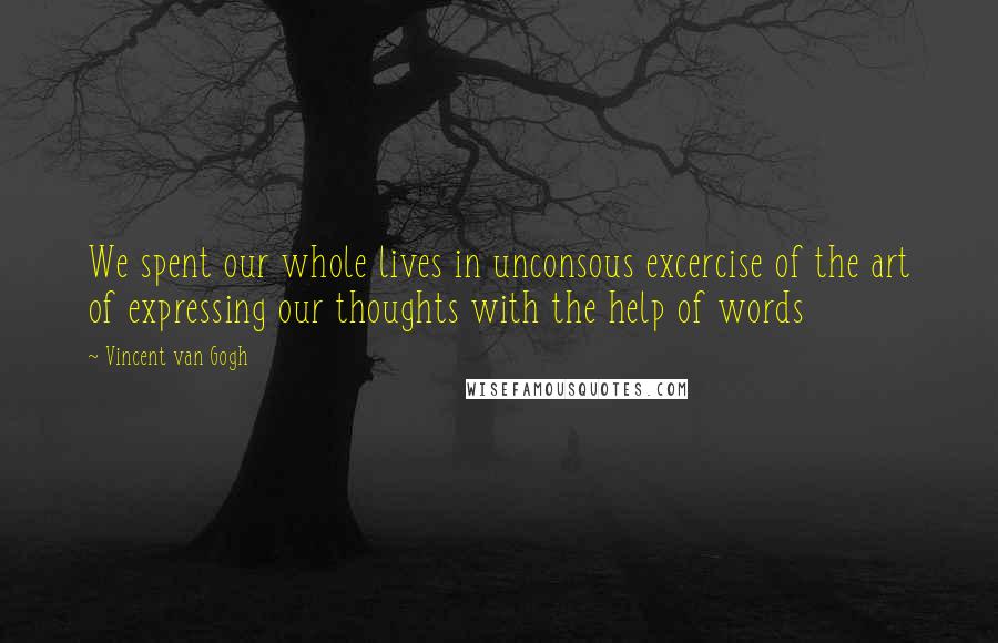 Vincent Van Gogh Quotes: We spent our whole lives in unconsous excercise of the art of expressing our thoughts with the help of words