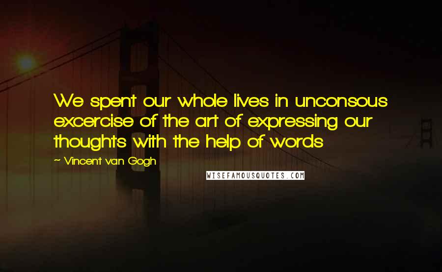 Vincent Van Gogh Quotes: We spent our whole lives in unconsous excercise of the art of expressing our thoughts with the help of words