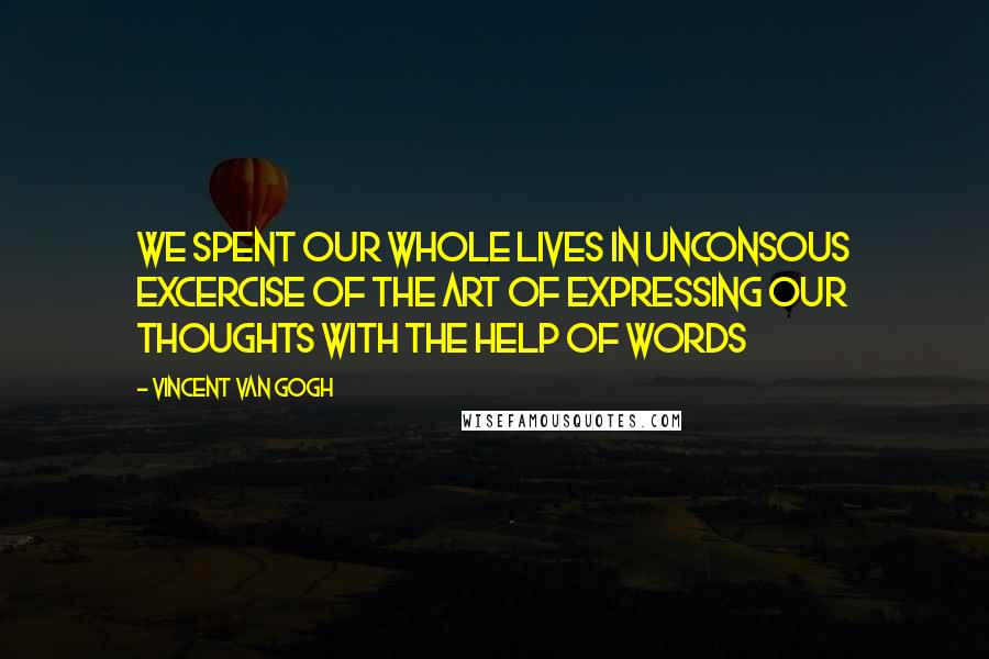 Vincent Van Gogh Quotes: We spent our whole lives in unconsous excercise of the art of expressing our thoughts with the help of words