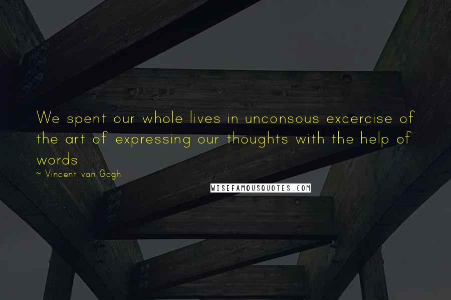 Vincent Van Gogh Quotes: We spent our whole lives in unconsous excercise of the art of expressing our thoughts with the help of words