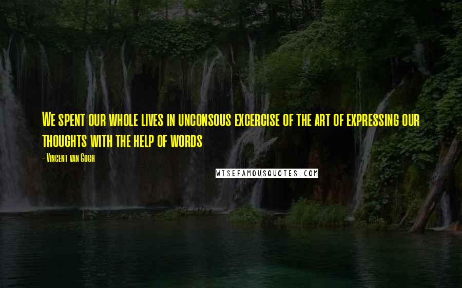 Vincent Van Gogh Quotes: We spent our whole lives in unconsous excercise of the art of expressing our thoughts with the help of words