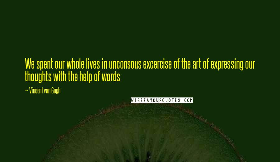 Vincent Van Gogh Quotes: We spent our whole lives in unconsous excercise of the art of expressing our thoughts with the help of words