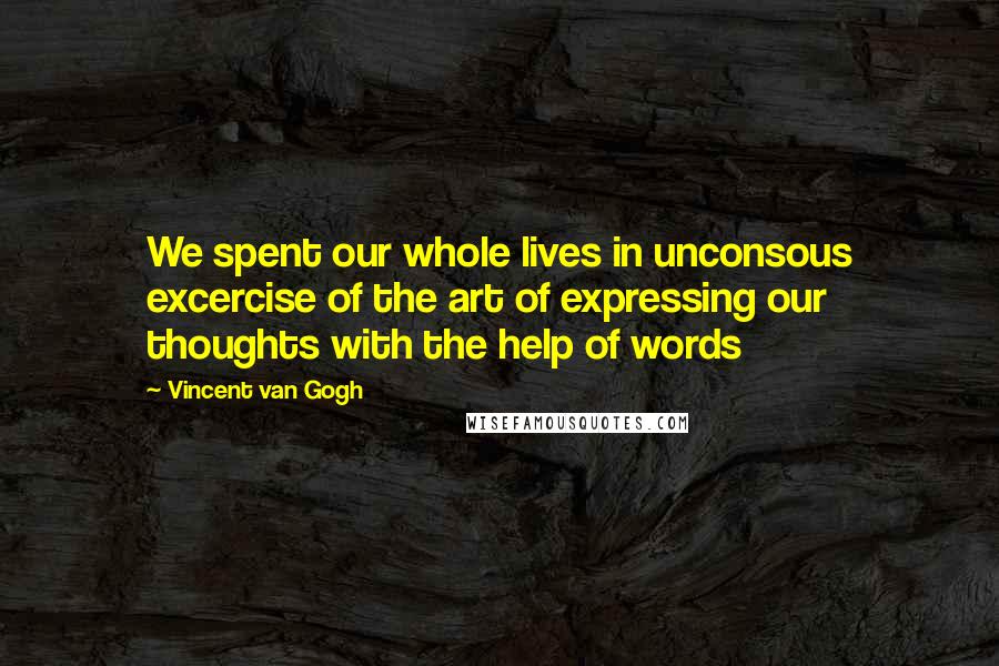 Vincent Van Gogh Quotes: We spent our whole lives in unconsous excercise of the art of expressing our thoughts with the help of words